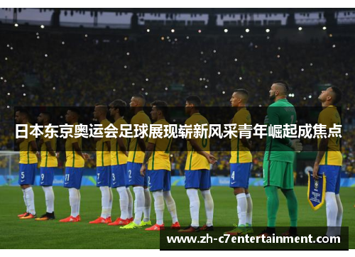 日本东京奥运会足球展现崭新风采青年崛起成焦点